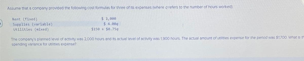 Assume that a company provided the following cost formulas for three of its expenses (where qrefers to the number of hours worked):
Rent (fixed)
Supplies (variable)
Utilities (mixed)
$ 3,000
$ 4.00q
$150 + $0.75q
The company's planned level of activity was 2,000 hours and its actual level of activity was 1,900 hours. The actual amount of utilities expense for the period was $1,700. What is th
spending variance for utilities expense?