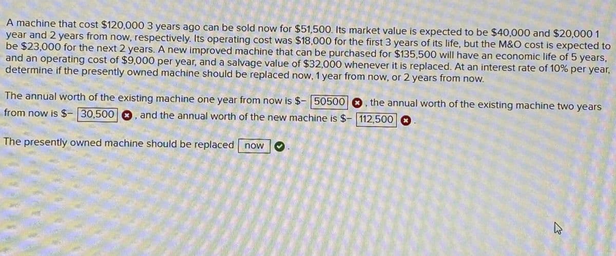 A machine that cost $120,000 3 years ago can be sold now for $51,500. Its market value is expected to be $40,000 and $20,000 1
year and 2 years from now, respectively. Its operating cost was $18,000 for the first 3 years of its life, but the M&O cost is expected to
be $23,000 for the next 2 years. A new improved machine that can be purchased for $135,500 will have an economic life of 5 years,
and an operating cost of $9,000 per year, and a salvage value of $32,000 whenever it is replaced. At an interest rate of 10% per year,
determine if the presently owned machine should be replaced now, 1 year from now, or 2 years from now.
The annual worth of the existing machine one year from now is $- 50500 O. the annual worth of the existing machine two years
from now is $- 30,500 . and the annual worth of the new machine is $-112,500
The presently owned machine should be replaced now
13
