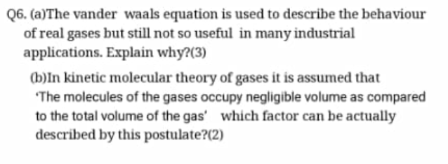 Q6. (a)The vander waals equation is used to describe the behaviour
of real gases but still not so useful in many industrial
applications. Explain why?(3)
(b)In kinetic molecular theory of gases it is assumed that
The molecules of the gases occupy negligible volume as compared
to the total volume of the gas' which factor can be actually
described by this postulate?(2)
