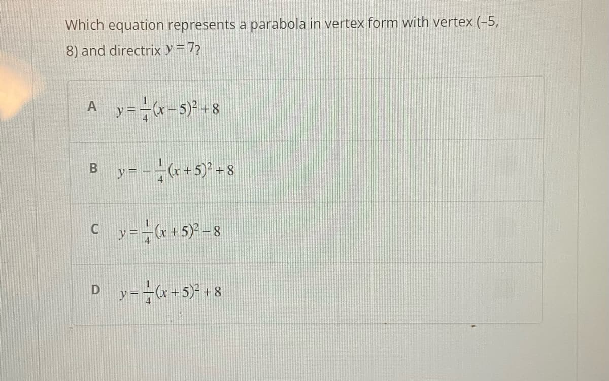 Which equation represents a parabola in vertex form with vertex (-5,
8) and directrix y = 7?
Ay=(x-5)² +8
B y = - = (x + 5)² +8
Cy=(x + 5)²-8
D_y=(x + 5)² +8
4