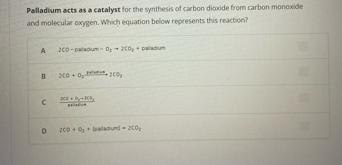Palladium acts as a catalyst for the synthesis of carbon dioxide from carbon monoxide
and molecular oxygen. Which equation below represents this reaction?
A
B
C
D
2CO-palladium - 0₂ → 2CO₂ + palladium
2C0+ 021
palladium
2C0+ 0₂-200₂
palladium
2C0₂
2CO + O₂ + (palladium)→ 2C0₂