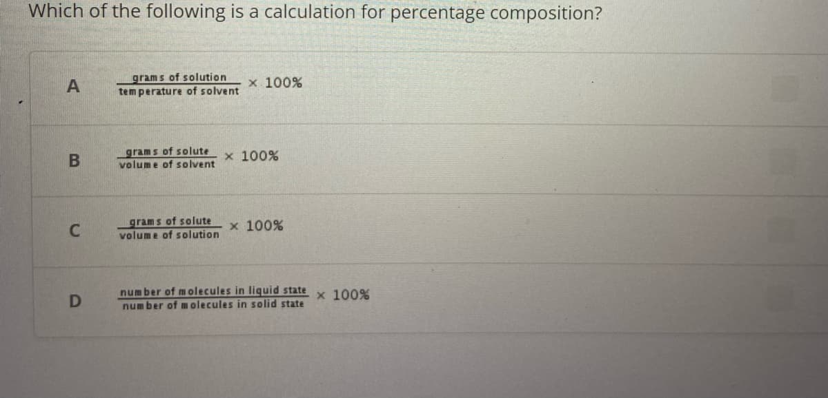 Which of the following is a calculation for percentage composition?
A
B
C
D
grams of solution
temperature of solvent
grams of solute
volume of solvent
grams of solute
volume of solution
x 100%
x 100%
x 100%
number of molecules in liquid state x 100%
number of molecules in solid state