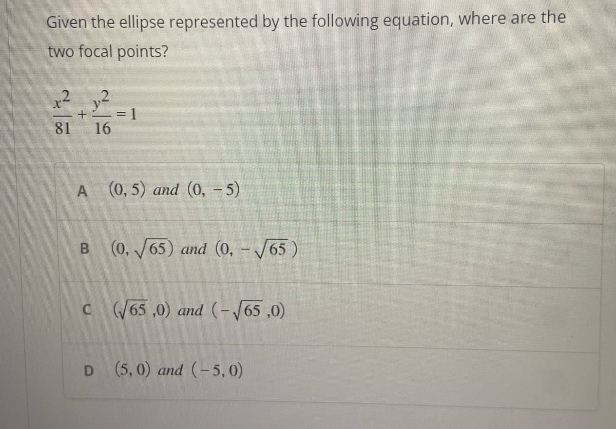 Given the ellipse represented by the following equation, where are the
two focal points?
2
81
+
A
B
2
D
16
= 1
(0,5) and (0, - 5)
(0,√√65) and (0, -√65
c (√65,0) and (-√65,0)
(5,0) and (-5,0)
