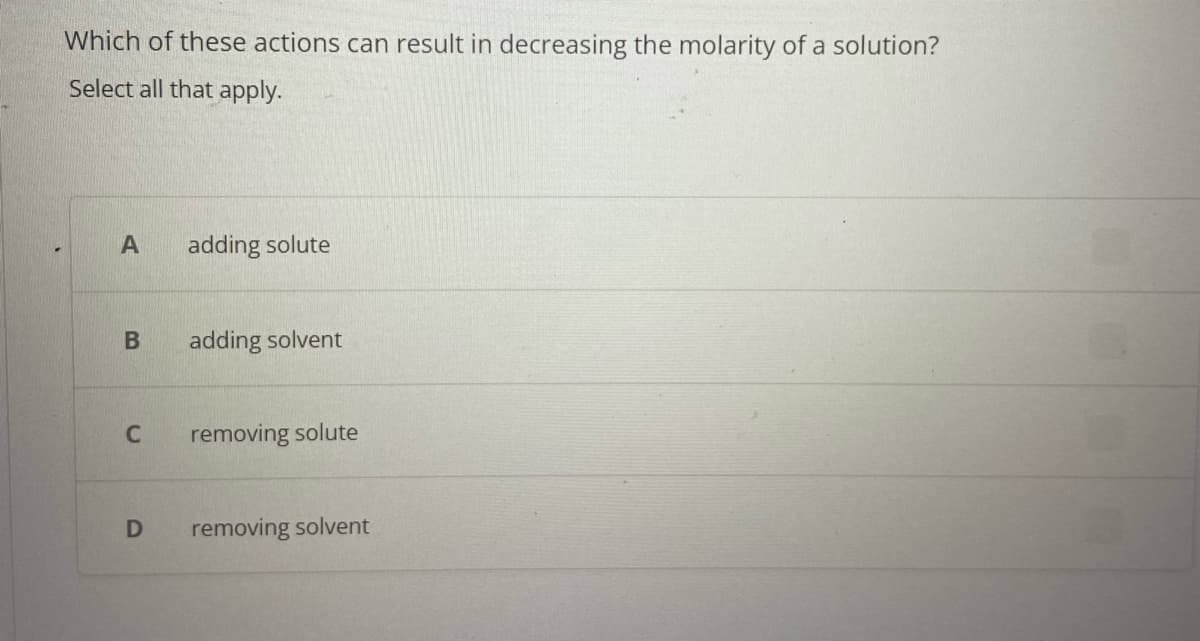 Which of these actions can result in decreasing the molarity of a solution?
Select all that apply.
A
B
C
D
adding solute
adding solvent
removing solute
removing solvent