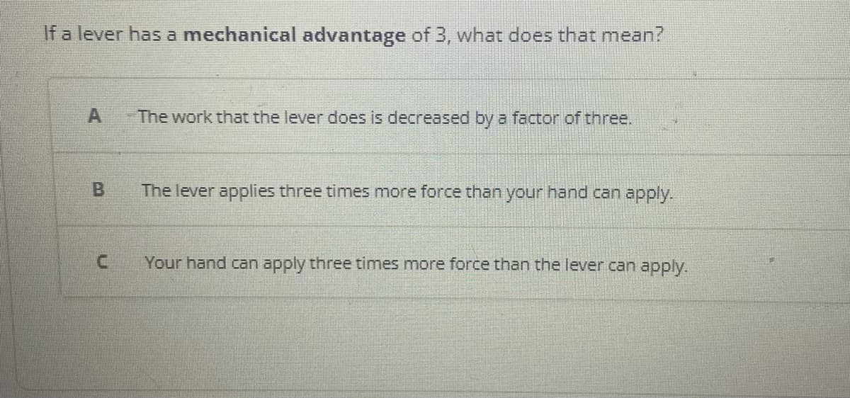 If a lever has a mechanical advantage of 3, what does that mean?
A
B
C
The work that the lever does is decreased by a factor of three.
The lever applies three times more force than your hand can apply.
Your hand can apply three times more force than the lever can apply.