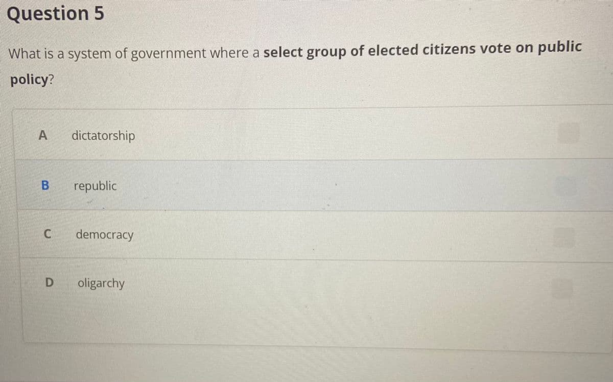 Question 5
What is a system of government where a select group of elected citizens vote on public
policy?
A
B
dictatorship
D
republic
C democracy
oligarchy