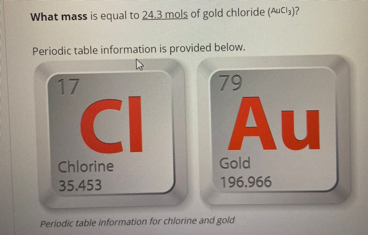What mass is equal to 24.3 mols of gold chloride (AuCl 3)?
Periodic table information is provided below.
K
17
CI
Chlorine
35.453
Au
Gold
196.966
Periodic table information for chlorine and gold