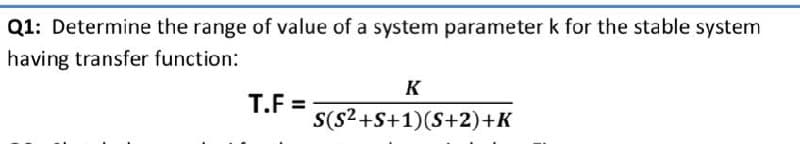 Q1: Determine the range of value of a system parameter k for the stable system
having transfer function:
K
T.F =
S(s2+S+1)(S+2)+K
