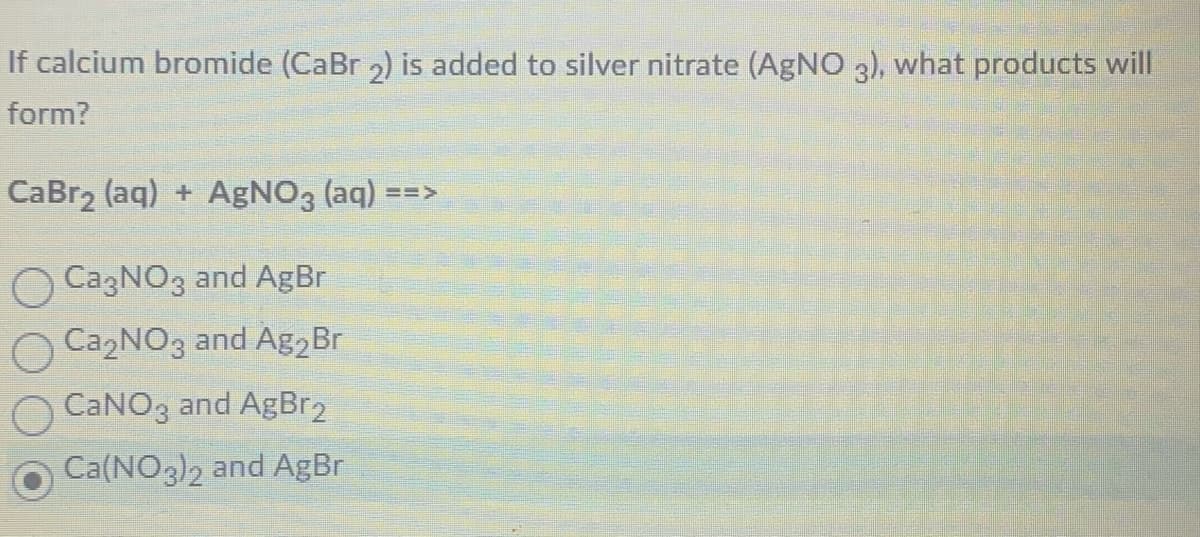 If calcium bromide (CaBr 2) is added to silver nitrate (AgNO 3), what products will
form?
CaBr₂ (aq) + AgNO3(aq) ==>
CagNO3 and AgBr
Ca₂NO3 and Ag₂ Br
CaNO3 and AgBr2
Ca(NO3)2 and AgBr