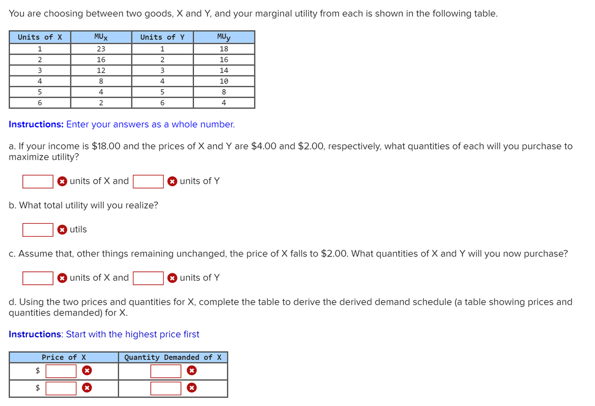 You are choosing between two goods, X and Y, and your marginal utility from each is shown in the following table.
Units of X
MUX
Units of Y
MUy
1
23
18
16
2
16
3.
12
3
14
4
8
4
10
5
4
8
2
4
Instructions: Enter your answers as a whole number.
a. If your income is $18.00 and the prices of X and Y are $4.00 and $2.00, respectively, what quantities of each will you purchase to
maximize utility?
units of X and
* units of Y
b. What total utility will you realize?
* utils
C. Assume that, other things remaining unchanged, the price of X falls to $2.00. What quantities of X and Y will you now purchase?
* units of X and
* units of Y
d. Using the two prices and quantities for X, complete the table to derive the derived demand schedule (a table showing prices and
quantities demanded) for X.
Instructions: Start with the highest price first
Price of X
Quantity Demanded of X
$4
2$
