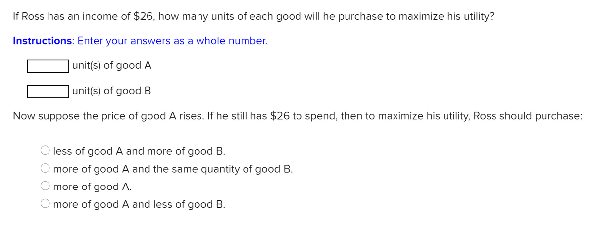 If Ross has an income of $26, how many units of each good will he purchase to maximize his utility?
Instructions: Enter your answers as a whole number.
unit(s) of good A
unit(s) of good B
Now suppose the price of good A rises. If he still has $26 to spend, then to maximize his utility, Ross should purchase:
less of good A and more of good B.
more of good A and the same quantity of good B.
more of good A.
more of good A and less of good B.
