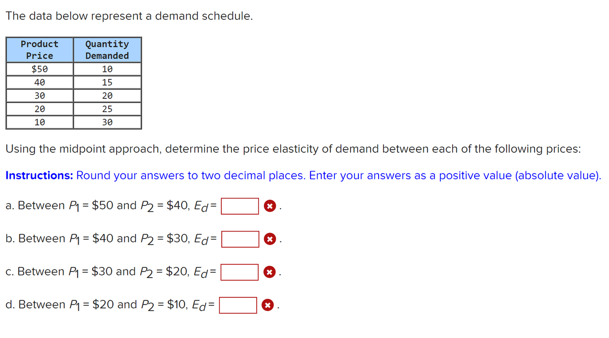 The data below represent a demand schedule.
Product
Quantity
Price
Demanded
$50
10
40
15
30
20
20
25
10
30
Using the midpoint approach, determine the price elasticity of demand between each of the following prices:
Instructions: Round your answers to two decimal places. Enter your answers as a positive value (absolute value).
a. Between P = $50 and P2 = $40, Ed=
b. Between P = $40 and P2 = $30, Ed=
c. Between P = $30 and P2 = $20, Ed=
d. Between P = $20 and P2 = $10, Ed=
