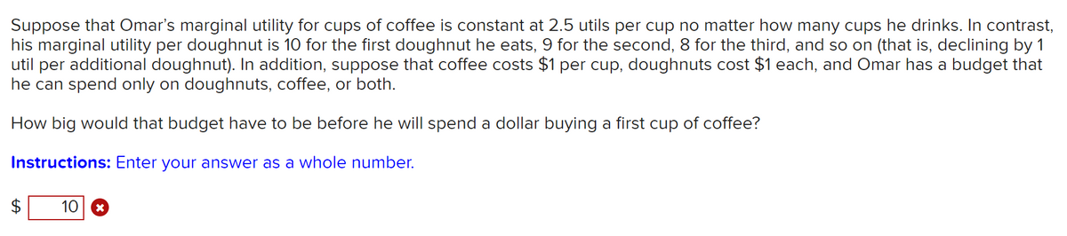 Suppose that Omar's marginal utility for cups of coffee is constant at 2.5 utils per cup no matter how many cups he drinks. In contrast,
his marginal utility per doughnut is 10 for the first doughnut he eats, 9 for the second, 8 for the third, and so on (that is, declining by 1
util per additional doughnut). In addition, suppose that coffee costs $1 per cup, doughnuts cost $1 each, and Omar has a budget that
he can spend only on doughnuts, coffee, or both.
How big would that budget have to be before he will spend a dollar buying a first cup of coffee?
Instructions: Enter your answer as a whole number.
10
%24
