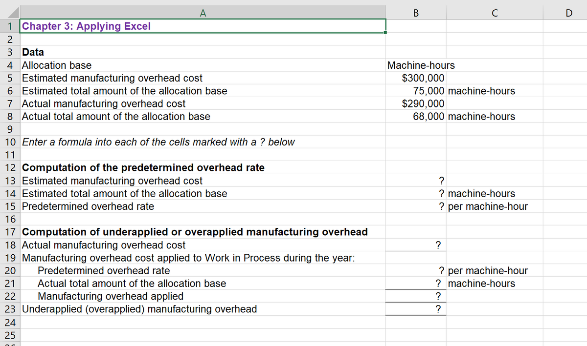 A
В
C
D
1 Chapter 3: Applying Excel
2
3 Data
4 Allocation base
Machine-hours
5 Estimated manufacturing overhead cost
6 Estimated total amount of the allocation base
7 Actual manufacturing overhead cost
8 Actual total amount of the allocation base
$300,000
75,000 machine-hours
$290,000
68,000 machine-hours
9.
10 Enter a formula into each of the cells marked with a ? below
11
12 Computation of the predetermined overhead rate
13 Estimated manufacturing overhead cost
14 Estimated total amount of the allocation base
?
? machine-hours
15 Predetermined overhead rate
? per machine-hour
16
17 Computation of underapplied or overapplied manufacturing overhead
18 Actual manufacturing overhead cost
19 Manufacturing overhead cost applied to Work in Process during the year:
?
? per machine-hour
? machine-hours
20
Predetermined overhead rate
21
Actual total amount of the allocation base
Manufacturing overhead applied
23 Underapplied (overapplied) manufacturing overhead
22
?
?
24
25
B.
