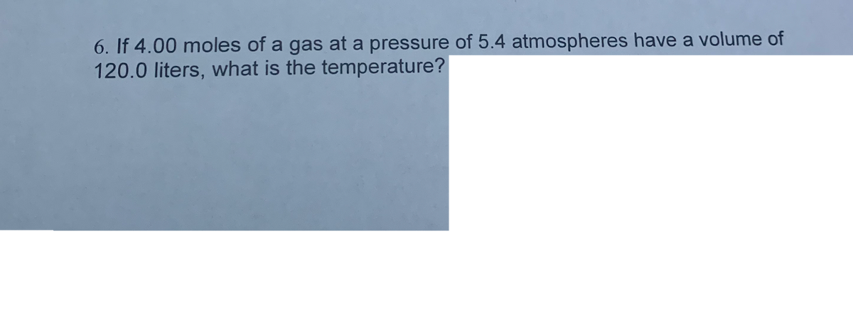 6. If 4.00 moles of a gas at a pressure of 5.4 atmospheres have a volume of
120.0 liters, what is the temperature?