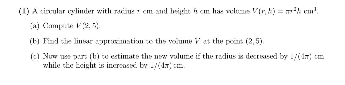 (1) A circular cylinder with radius r cm and height h cm has volume V(r, h) = Tr²h cm³.
(a) Compute V(2, 5).
(b) Find the linear approximation to the volume V at the point (2, 5).
(c) Now use part (b) to estimate the new volume if the radius is decreased by 1/(4T) cm
while the height is increased by 1/(47) cm.
