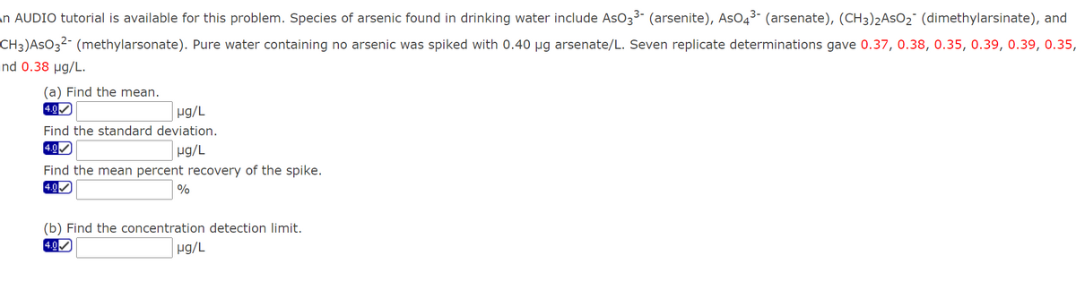 in AUDIO tutorial is available for this problem. Species of arsenic found in drinking water include AsO33- (arsenite), AsO43- (arsenate), (CH3)2ASO2° (dimethylarsinate), and
CH3)AsO3²- (methylarsonate). Pure water containing no arsenic was spiked with 0.40 µg arsenate/L. Seven replicate determinations gave 0.37, 0.38, 0.35, 0.39, 0.39, 0.35,
and 0.38 µg/L.
(a) Find the mean.
4.0
Hg/L
Find the standard deviation.
4.0
ug/L
Find the mean percent recovery of the spike.
4.0
%
(b) Find the concentration detection limit.
4.0
µg/L
