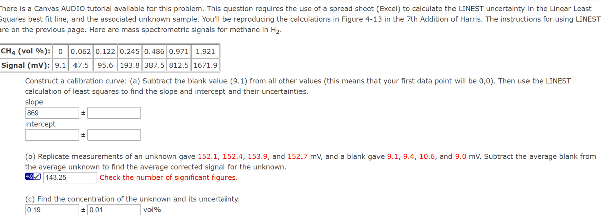 There is a Canvas AUDIO tutorial available for this problem. This question requires the use of a spread sheet (Excel) to calculate the LINEST uncertainty in the Linear Least
Squares best fit line, and the associated unknown sample. You'll be reproducing the calculations in Figure 4-13 in the 7th Addition of Harris. The instructions for using LINEST
are on the previous page. Here are mass spectrometric signals for methane in H2.
CH4 (vol %): 0
0.062 0.122 0.245 0.486 0.971
1.921
Signal (mV): 9.1 47.5
95.6 193.8 387.5 812.5 1671.9
Construct a calibration curve: (a) Subtract the blank value (9.1) from all other values (this means that your first data point will be 0,0). Then use the LINEST
calculation of least squares to find the slope and intercept and their uncertainties.
slope
869
intercept
(b) Replicate measurements of an unknown gave 152.1, 152.4, 153.9, and 152.7 mV, and a blank gave 9.1, 9.4, 10.6, and 9.0 mV. Subtract the average blank from
the average unknown to find the average corrected signal for the unknown.
4.0 143.25
Check the number of significant figures.
(c) Find the concentration of the unknown and its uncertainty.
0.19
+ 0.01
vol%
