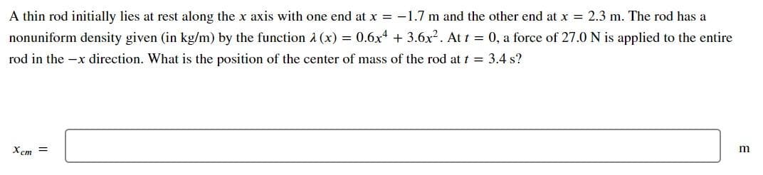 A thin rod initially lies at rest along the x axis with one end at x = -1.7 m and the other end at x = 2.3 m. The rod has a
nonuniform density given (in kg/m) by the function A (x) = 0.6x4 + 3.6x?. At t 0, a force of 27.0 N is applied to the entire
rod in the -x direction. What is the position of the center of mass of the rod at t = 3.4 s?
X cm =
m
