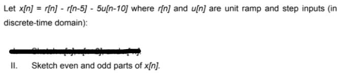 Let x[n] = r[n] - r[n-5] - 5u[n-10] where r[n] and u[n] are unit ramp and step inputs (in
discrete-time domain):
II.
Sketch even and odd parts of x[n].
