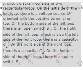 A cırcuit diagram consists or two
nerettangular loopsi oh the left side df the wh
y left loop, there is a voltage source AV
oriented with the positive terminal on
top. On the bottom side of the left loop,
there is an open switch S,. On the right
side of the left loop, which is also the left
side of the right loop, there is a capacitor
C.. On the right side of the right Toop,
there is a capacitor C. On the bottom
side of the right loop, there is an open
switch S
S2
