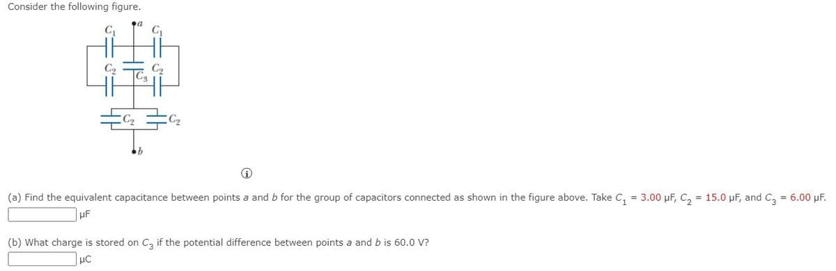 Consider the following figure.
C.
C,
Co
C2
b
(a) Find the equivalent capacitance between points a and b for the group of capacitors connected as shown in the figure above. Take C, = 3.00 µF, C, = 15.0 pF, and C, = 6.00 µF.
(b) What charge is stored on C, if the potential difference between points a and b is 60.0 V?
