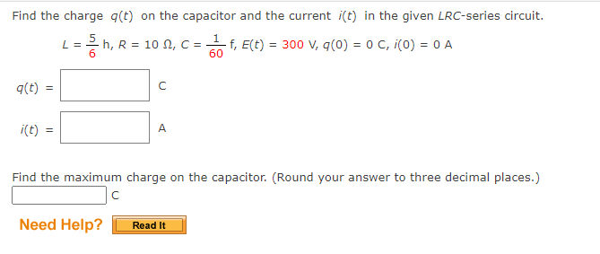Find the charge q(t) on the capacitor and the current i(t) in the given LRC-series circuit.
L = 5h₁ R =
q(t)
i(t)
10 , C =
Need Help?
C
A
Find the maximum charge on the capacitor. (Round your answer to three decimal places.)
с
f, E(t) = 300 V, q(0) = 0 C, i(0) = 0 A
60
Read It