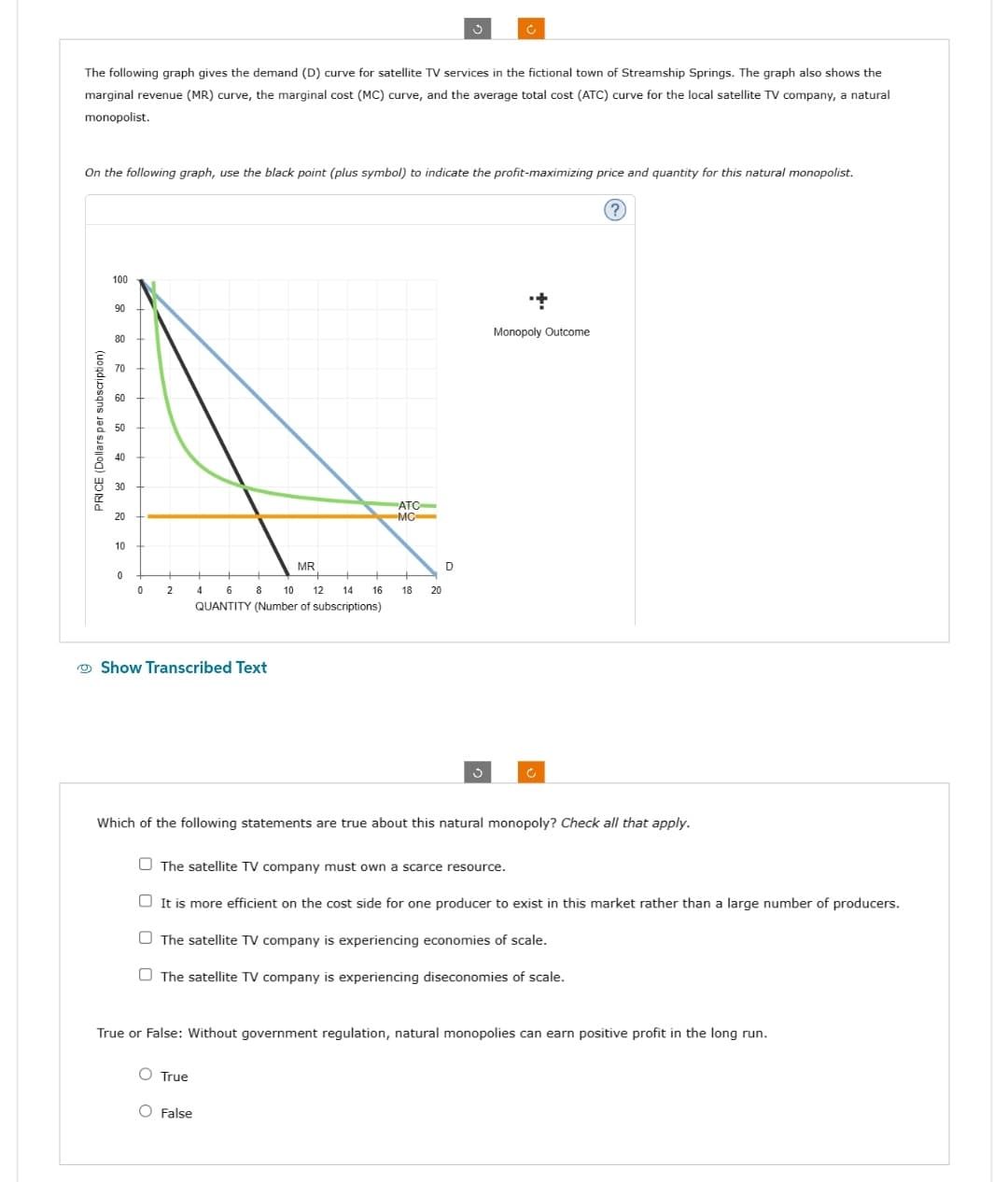 The following graph gives the demand (D) curve for satellite TV services in the fictional town of Streamship Springs. The graph also shows the
marginal revenue (MR) curve, the marginal cost (MC) curve, and the average total cost (ATC) curve for the local satellite TV company, a natural
monopolist.
PRICE (Dollars per subscription)
On the following graph, use the black point (plus symbol) to indicate the profit-maximizing price and quantity for this natural monopolist.
100
90
80
70
60
50
40
30
20
10
0
0
2
4 6 8
10
12 14
QUANTITY (Number of subscriptions)
Show Transcribed Text
MR
16
ATC
MC
O True
O False
ů
18 20
Ć
D
+
Monopoly Outcome
Which of the following statements are true about this natural monopoly? Check all that apply.
The satellite TV company must own a scarce resource.
It is more efficient on the cost side for one producer to exist in this market rather than a large number of producers.
The satellite TV company is experiencing economies of scale.
The satellite TV company is experiencing diseconomies of scale.
True or False: Without government regulation, natural monopolies can earn positive profit in the long run.