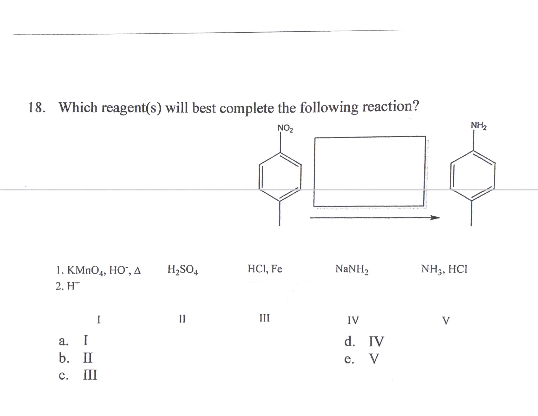 18. Which reagent(s) will best complete the following reaction?
NO2
NH2
H2SO4
HCI, Fe
NaNH,
NH3, HCI
1. KMnOд, НО", д
2. H¯
II
III
IV
V
d. IV
е. V
а.
I
b. II
с.
II
