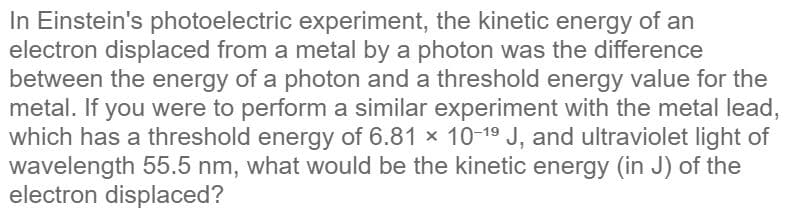 In Einstein's photoelectric experiment, the kinetic energy of an
electron displaced from a metal by a photon was the difference
between the energy of a photon and a threshold energy value for the
metal. If you were to perform a similar experiment with the metal lead,
which has a threshold energy of 6.81 x 10-19 J, and ultraviolet light of
wavelength 55.5 nm, what would be the kinetic energy (in J) of the
electron displaced?
