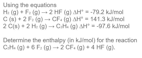 Using the equations
H2 (g) + F2 (g) → 2 HF (g) AH° = -79.2 kJ/mol
C (s) + 2 F2 (g) → CF4 (g) AH° = 141.3 kJ/mol
2 C(s) + 2 H2 (g) → C2H4 (g) AH° = -97.6 kJ/mol
%3D
Determine the enthalpy (in kJ/mol) for the reaction
C2H4 (g) + 6 F2 (g) → 2 CF4 (g) + 4 HF (g).
