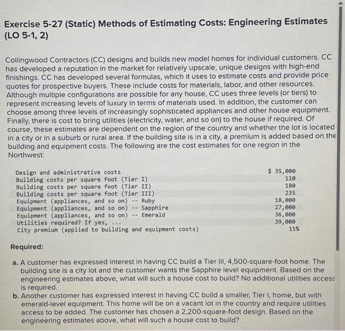 Exercise 5-27 (Static) Methods of Estimating Costs: Engineering Estimates
(LO 5-1, 2)
Collingwood Contractors (CC) designs and builds new model homes for individual customers. CC
has developed a reputation in the market for relatively upscale, unique designs with high-end
finishings. CC has developed several formulas, which it uses to estimate costs and provide price
quotes for prospective buyers. These include costs for materials, labor, and other resources.
Although multiple configurations are possible for any house, CC uses three levels (or tiers) to
represent increasing levels of luxury in terms of materials used. In addition, the customer can
choose among three levels of increasingly sophisticated appliances and other house equipment.
Finally, there is cost to bring utilities (electricity, water, and so on) to the house if required. Of
course, these estimates are dependent on the region of the country and whether the lot is located
in a city or in a suburb or rural area. If the building site is in a city, a premium is added based on the
building and equipment costs. The following are the cost estimates for one region in the
Northwest:
Design and administrative costs
Building costs per square foot (Tier I)
Building costs per square foot (Tier II)
Building costs per square foot (Tier III)
Equipment (appliances, and so on) -- Ruby
Equipment (appliances, and so on) Sapphire
Equipment (appliances, and so on)
Utilities required? If yes, ...
Emerald
City premium (applied to building and equipment costs)
Required:
$ 35,000
110
180
235
18,000
27,000
36,000
39,000
15%
a. A customer has expressed interest in having CC build a Tier III, 4,500-square-foot home. The
building site is a city lot and the customer wants the Sapphire level equipment. Based on the
engineering estimates above, what will such a house cost to build? No additional utilities access
is required.
b. Another customer has expressed interest in having CC build a smaller, Tier I, home, but with
emerald-level equipment. This home will be on a vacant lot in the country and require utilities
access to be added. The customer has chosen a 2,200-square-foot design. Based on the
engineering estimates above, what will such a house cost to build?