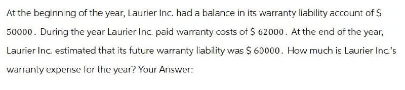 At the beginning of the year, Laurier Inc. had a balance in its warranty liability account of $
50000. During the year Laurier Inc. paid warranty costs of $ 62000. At the end of the year,
Laurier Inc. estimated that its future warranty liability was $ 60000. How much is Laurier Inc.'s
warranty expense for the year? Your Answer: