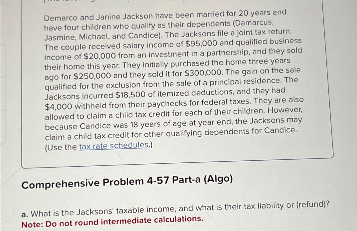 Demarco and Janine Jackson have been married for 20 years and
have four children who qualify as their dependents (Damarcus,
Jasmine, Michael, and Candice). The Jacksons file a joint tax return.
The couple received salary income of $95,000 and qualified business
income of $20,000 from an investment in a partnership, and they sold
their home this year. They initially purchased the home three years
ago for $250,000 and they sold it for $300,000. The gain on the sale
qualified for the exclusion from the sale of a principal residence. The
Jacksons incurred $18,500 of itemized deductions, and they had
$4,000 withheld from their paychecks for federal taxes. They are also
allowed to claim a child tax credit for each of their children. However,
because Candice was 18 years of age at year end, the Jacksons may
claim a child tax credit for other qualifying dependents for Candice.
(Use the tax rate schedules.)
Comprehensive Problem 4-57 Part-a (Algo)
a. What is the Jacksons' taxable income, and what is their tax liability or (refund)?
Note: Do not round intermediate calculations.