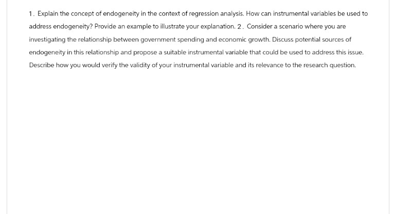 1. Explain the concept of endogeneity in the context of regression analysis. How can instrumental variables be used to
address endogeneity? Provide an example to illustrate your explanation. 2. Consider a scenario where you are
investigating the relationship between government spending and economic growth. Discuss potential sources of
endogeneity in this relationship and propose a suitable instrumental variable that could be used to address this issue.
Describe how you would verify the validity of your instrumental variable and its relevance to the research question.