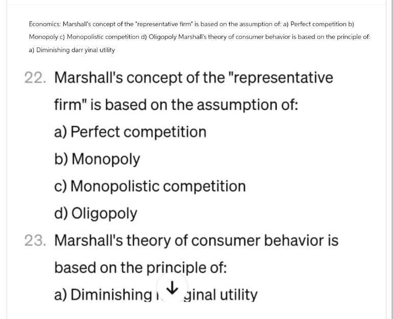 Economics: Marshall's concept of the "representative firm" is based on the assumption of: a) Perfect competition b)
Monopoly c) Monopolistic competition d) Oligopoly Marshall's theory of consumer behavior is based on the principle of:
a) Diminishing darr yinal utility
22. Marshall's concept of the "representative
firm" is based on the assumption of:
a) Perfect competition
b) Monopoly
c) Monopolistic competition
d) Oligopoly
23. Marshall's theory of consumer behavior is
based on the principle of:
a) Diminishing i ginal utility