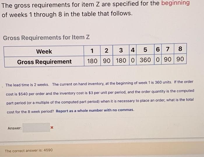 The gross requirements for item Z are specified for the beginning
of weeks 1 through 8 in the table that follows.
Gross Requirements for Item Z
1 2 3
6 7 8
Week
4
Gross Requirement
180 90 180 0 360 0 90 90
The lead time is 2 weeks. The current on hand inventory, at the beginning of week 1 is 360 units. If the order
cost is $540 per order and the inventory cost is $3 per unit per period, and the order quantity is the computed
part period (or a multiple of the computed part period) when it is necessary to place an order, what is the total
cost for the 8 week period? Report as a whole number with no commas.
Answer:
The correct answer is: 4590
