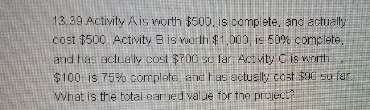 13.39 Activity A is worth $500, is complete, and actually
cost $500. Activity B is worth $1,000, is 50% complete,
and has actually cost $700 so far. Activity C is worth
$100, is 75% complete, and has actually cost $90 so far.
What is the total earned value for the project?
