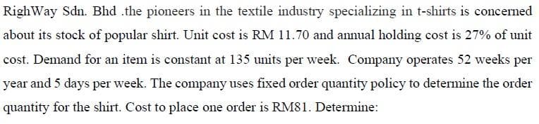 RighWay Sdn. Bhd .the pioneers in the textile industry specializing in t-shirts is concerned
about its stock of popular shirt. Unit cost is RM 11.70 and annual holding cost is 27% of unit
cost. Demand for an item is constant at 135 units per week. Company operates 52 weeks per
year and 5 days per week. The company uses fixed order quantity policy to determine the order
quantity for the shirt. Cost to place one order is RM81. Determine:
