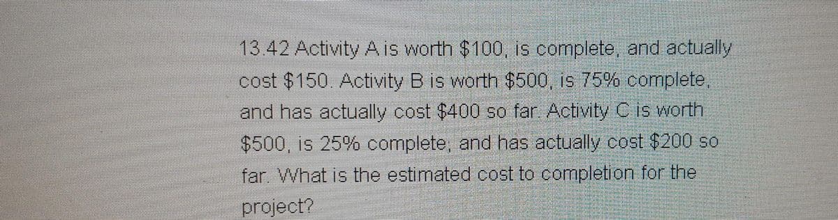 13.42 Activity A is worth $100, is complete, and actually
cost $150 Activity B is worth $500, is 75% complete,
and has actually cost $400 so far Activity C is worth
$500, is 25% complete, and has actually cost $200 so
far. What is the estimated cost to completion for the
project?
