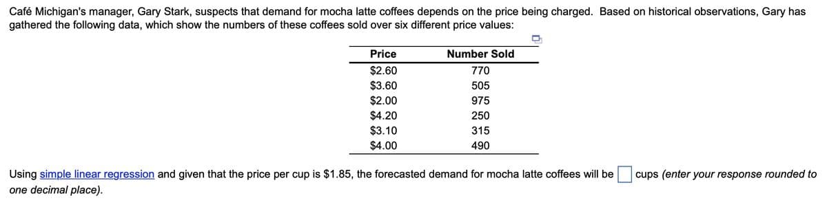 Café Michigan's manager, Gary Stark, suspects that demand for mocha latte coffees depends on the price being charged. Based on historical observations, Gary has
gathered the following data, which show the numbers of these coffees sold over six different price values:
IT
Price
Number Sold
$2.60
$3.60
$2.00
$4.20
$3.10
$4.00
770
505
975
250
315
490
Using simple linear regression and given that the price per cup is $1.85, the forecasted demand for mocha latte coffees will be
cups (enter your response rounded to
one decimal place).
