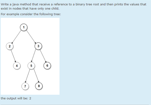 Write a java method that receive a reference to a binary tree root and then prints the values that
exist in nodes that have only one child.
For example consider the following tree:
2
5
7
8
the output will be: 2
