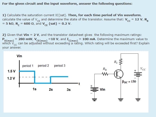 For the given circuit and the input waveform, answer the following questions:
1) Calculate the saturation current IC(sat). Then, for each time period of Vin waveform,
calculate the value of VCE and determine the state of the transistor. Assume that: Vcc = 12 V, R,
= 5 k2, R. = 600 2, and VE (sat) = 0.2 V.
2) Given that Vin = 2 v, and the transistor datasheet gives the following maximum ratings:
D(max)= 280 mW, VCE(max) =10 v, and Ic(max) = 100 mA. Determine the maximum value to
which V
can be adjusted without exceeding a rating. Which rating will be exceeded first? Explain
your answer.
Vin
Rc
period 1 period 2 period 3
RB
Vcc
1.5 V
1.2 V
BDc = 150
1s
25
3s
Vin
