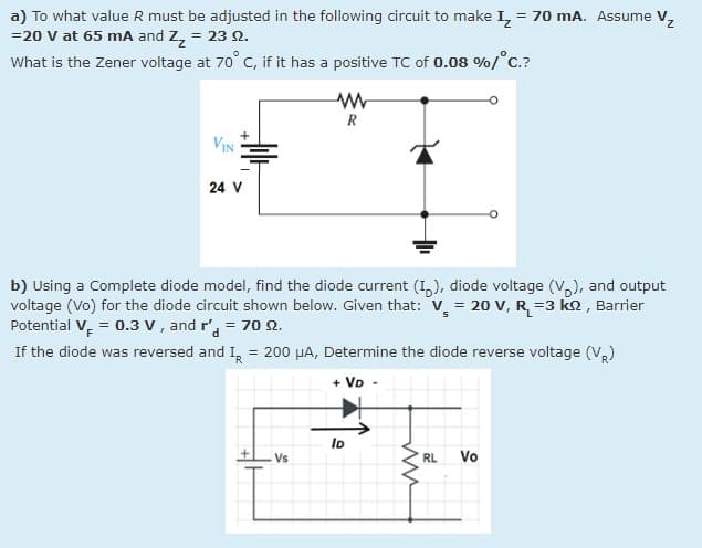 a) To what value R must be adjusted in the following circuit to make I, = 70 mA. Assume V,
=20 v at 65 mA and Z, = 23 N.
What is the Zener voltage at 70° C, if it has a positive TC of 0.08 %/°C.?
R
VIN
24 V
b) Using a Complete diode model, find the diode current (1,), diode voltage (V,), and output
voltage (Vo) for the diode circuit shown below. Given that: v, = 20 V, R=3 kn, Barrier
Potential V, = 0.3 v, and r', = 70 .
If the diode was reversed and I, = 200 µA, Determine the diode reverse voltage (V)
%3D
+ VD
Vs
RL
Vo
