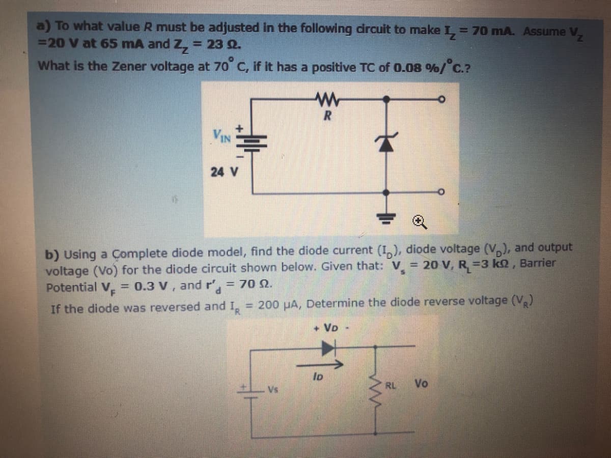 a) To what value R must be adjusted in the following dircuit to make L 70 mA. Assume V,
=20 V at 65 mA and Z, = 23 Q.
What is the Zener voltage at 70 C, if it has a positive TC of 0.08 %/C.?
R
24 V
b) Using a Complete diode model, find the diode current (I,), diode voltage (V,), and output
voltage (Vo) for the diode circuit shown below. Given that: V = 20 v, R =3 kQ , Barrier
Potential V. = 0.3 V, and r', = 70 Q.
If the diode was reversed and I,
= 200 uA, Determine the diode reverse voltage (V,)
+ VD -
lo
RL
Vo
Vs
