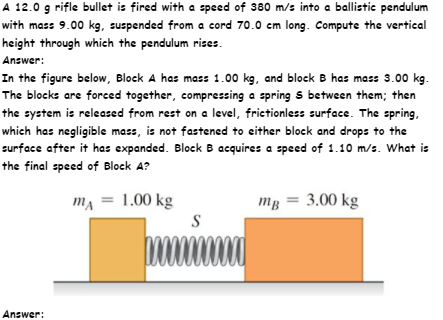 A 12.0 g rifle bullet is fired with a speed of 380 m/s into a ballistic pendulum
with mass 9.00 kg, suspended from a cord 70.0 cm long. Compute the vertical
height through which the pendulum rizes.
Answer:
In the figure below, Block A has mass 1.00 kg, and block B has mass 3.00 kg.
The blocks are forced together, compressing a spring s between them; then
the system is released from rest on a level, frictionless surface. The spring,
which has negligible mass, is not fastened to either block and drops to the
surface after it has expanded. Block B acquires a speed of 1.10 m/s. What is
the final speed of Block A?
ma = 1.00 kg
mg = 3.00 kg
Answer:
