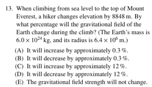 13. When climbing from sea level to the top of Mount
Everest, a hiker changes elevation by 8848 m. By
what percentage will the gravitational field of the
Earth change during the climb? (The Earth's mass is
6.0 x 1024 kg, and its radius is 6.4 x 10° m.)
(A) It will increase by approximately 0.3 %.
(B) It will decrease by approximately 0.3 %.
(C) It will increase by approximately 12 %.
(D) It will decrease by approximately 12 %.
(E) The gravitational field strength will not change.
