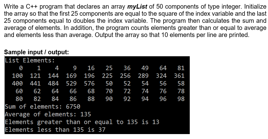 Write a C++ program that declares an array myList of 50 components of type integer. Initialize
the array so that the first 25 components are equal to the square of the index variable and the last
25 components equal to doubles the index variable. The program then calculates the sum and
average of elements. In addition, the program counts elements greater than or equal to average
and elements less than average. Output the array so that 10 elements per line are printed.
Sample input / output:
List Elements:
1 4
9
16
25
36
49
64
81
100
121
144
169
196
225
256
289
324
361
400
441
484
529
576
50
52
54
56
58
60
62
64
66
68
70
72
74
76
78
80
82
84
86
88
90
92
94
96
98
Sum of elements: 6750
Average of elements: 135
Elements greater than or equal to 135 is 13
Elements less than 135 is 37
