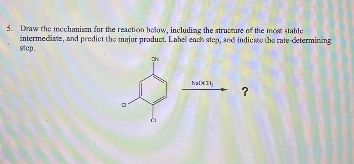 5. Draw the mechanism for the reaction below, including the structure of the most stable
intermediate, and predict the major product. Label each step, and indicate the rate-determining
step.
CN
CI
CI
NaOCH3
?