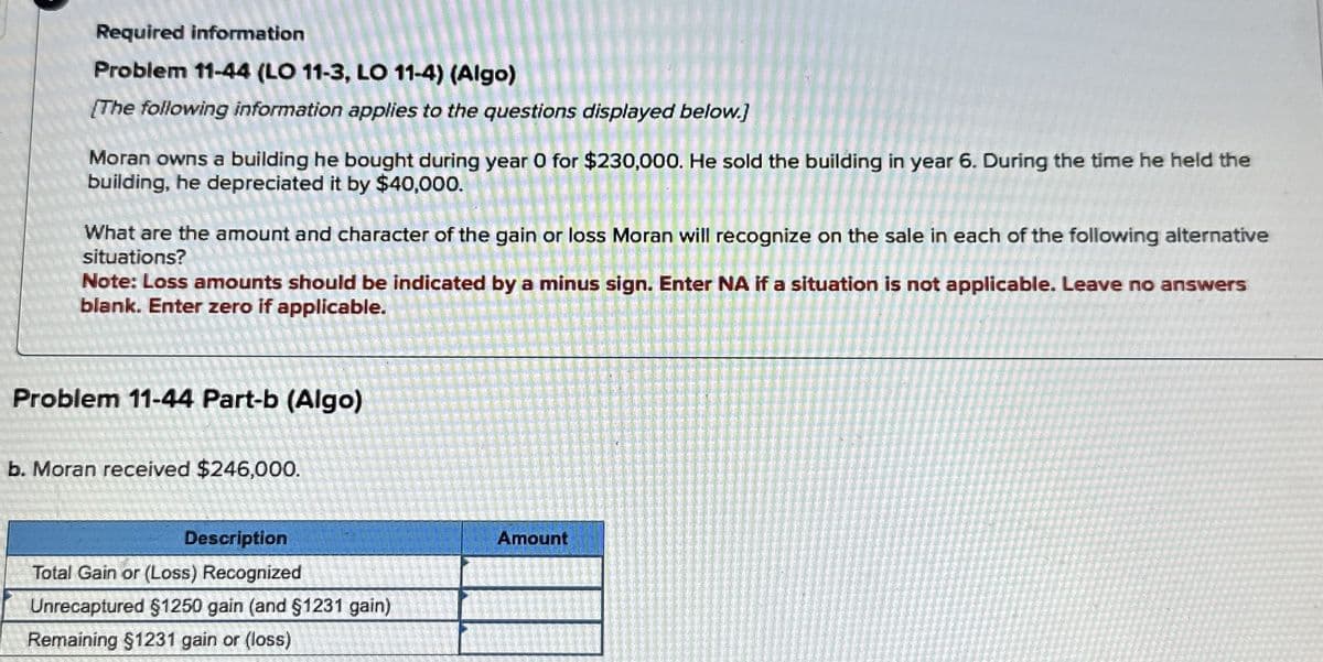 Required information
Problem 11-44 (LO 11-3, LO 11-4) (Algo)
[The following information applies to the questions displayed below.]
Moran owns a building he bought during year 0 for $230,000. He sold the building in year 6. During the time he held the
building, he depreciated it by $40,000.
What are the amount and character of the gain or loss Moran will recognize on the sale in each of the following alternative
situations?
Note: Loss amounts should be indicated by a minus sign. Enter NA if a situation is not applicable. Leave no answers
blank. Enter zero if applicable.
Problem 11-44 Part-b (Algo)
b. Moran received $246,000.
Description
Total Gain or (Loss) Recognized
Unrecaptured $1250 gain (and §1231 gain)
Remaining $1231 gain or (loss)
Amount